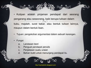 • Kutipan adalah pinjaman pendapat dari seorang
pengarang atau seseorang, baik berupa tulisan dalam
buku, majalah, surat kabar, atau bentuk tulisan lainnya,
maupun dalam bentuk lisan.
• Tujuan: pengokohan argumentasi dalam sebuah karangan.
• Fungsi:
a. Landasan teori
b. Penguat pendapat penulis
c. Penjelasan suatu uraian
d. Bahan bukti untuk menunjang pendapat itu.
http://izanbahdin.blogspot.com
 