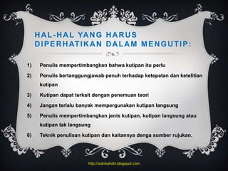 HAL-HAL YANG HARUS
DIPERHATIKAN DALAM MENGUTIP:
1) Penulis mempertimbangkan bahwa kutipan itu perlu
2) Penulis bertanggungjawab penuh terhadap ketepatan dan ketelitian
kutipan
3) Kutipan dapat terkait dengan penemuan teori
4) Jangan terlalu banyak mempergunakan kutipan langsung
5) Penulis mempertimbangkan jenis kutipan, kutipan langsung atau
kutipan tak langsung
6) Teknik penulisan kutipan dan kaitannya denga sumber rujukan.
http://izanbahdin.blogspot.com
 
