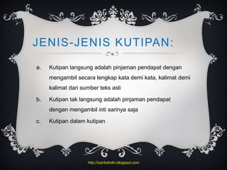 JENIS-JENIS KUTIPAN:
a. Kutipan langsung adalah pinjaman pendapat dengan
mengambil secara lengkap kata demi kata, kalimat demi
kalimat dari sumber teks asli
b. Kutipan tak langsung adalah pinjaman pendapat
dengan mengambil inti sarinya saja
c. Kutipan dalam kutipan
http://izanbahdin.blogspot.com
 
