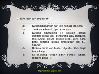 2) Yang lebih dari empat baris:
a) Kutipan dipisahkan dari teks sejarak tiga spasi
b) Jarak antar baris kutipan satu spasi
c) Kutipan dimasukkan 5-7 ketukan, sesuai
dengan alinea teks pengarang atau pengutip.
Bila kutipan dimulai dengan alinea baru, maka
baris pertama kutipan dimasukkan lagi 5-7
ketukan
d) Kutipan diapit oleh tanda kutip atau tidak diapit
tanda kutip
e) Di belakang kutipan diberi sumber kutipan
(seperti pada 1)).
http://izanbahdin.blogspot.com
 