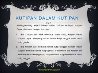 KUTIPAN DALAM KUTIPAN
Kadang-kadang terjadi bahwa dalam kutipan terdapat kutipan.
Dapat dilakukan dengan dua cara:
1. Bila kutipan asli tidak memakai tanda kutip, kutipan dalam
kutipan dapat mempergunakan tanda kutip tunggal atau tanda
kutip ganda
2. Bila kutipan asli memakai tanda kutip tunggal, kutipan dalam
kutipan memakai tanda kutip ganda. Sebaliknya bila kutipan asli
memakai tanda kutip ganda, kutipan dalam kutipan memakai tanda
kutip tunggal
http://izanbahdin.blogspot.com
 