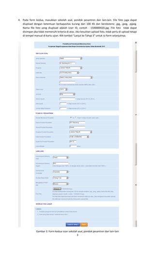 3
4. Pada form kedua, masukkan sekolah asal, pondok pesantren dan lain-lain. File foto juga dapat
diupload dengan ketentuan berkapasitas kurang dari 100 Kb dan berekstensi .jpg, .jpeg, .pjpeg.
Nama file foto yang diupload adalah User ID, contoh : 1500000020.jpg. File foto tidak dapat
disimpan jika tidak memenuhi kriteria di atas. Jika kesulitan upload foto, tidak perlu di upload tetapi
di tempel manual di kartu ujian. Klik tombol “Lanjut ke Tahap 3” untuk isi form selanjutnya.
Gambar 3. Form kedua isian sekolah asal, pondok pesantren dan lain-lain
 