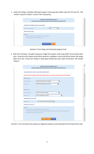 4
5. Pada form ketiga, masukkan kelompok program studi yang akan dipilih yaitu IPA, IPS atau IPC . Klik
tombol “Lanjut ke Tahap 4” untuk isi form selanjutnya.
Gambar 4. Form ketiga isian kelompok program studi
6. Pada form keempat, masukkan perguruan tinggi dan program studi yang dipilih serta tempat lokasi
ujian. Yang harus diisi adalah prodi pilihan pertama, sedangkan untuk prodi pilihan kedua dan ketiga
tidak harus diisi. Untuk form ketiga ini tidak dapat diubah jika data sudah dimasukkan. Klik tombol
“Selesai”.
Gambar 5. Form keempat isian perguruan tinggi dan program studi yang dipilih serta tempat lokasi ujian
 