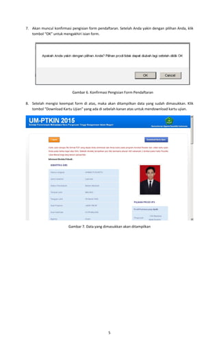 5
7. Akan muncul konfirmasi pengisian form pendaftaran. Setelah Anda yakin dengan pilihan Anda, klik
tombol “OK” untuk mengakhiri isian form.
Gambar 6. Konfirmasi Pengisian Form Pendaftaran
8. Setelah mengisi keempat form di atas, maka akan ditampilkan data yang sudah dimasukkan. Klik
tombol “Download Kartu Ujian” yang ada di sebelah kanan atas untuk mendownload kartu ujian.
Gambar 7. Data yang dimasukkan akan ditampilkan
 