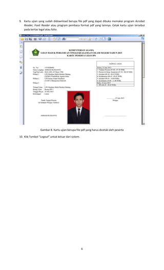 6
9. Kartu ujian yang sudah didownload berupa file pdf yang dapat dibuka memakai program Acrobat
Reader, Foxit Reader atau program pembaca format pdf yang lainnya. Cetak kartu ujian tersebut
pada kertas legal atau folio.
Gambar 8. Kartu ujian berupa file pdf yang harus dicetak oleh peserta
10. Klik Tombol “Logout” untuk keluar dari sistem.
 