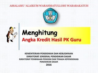 KEMENTERIAN PENDIDIKAN DAN KEBUDAYAAN
DIREKTORAT JENDERAL PENDIDIKAN DASAR
DIREKTORAT PEMBINAAN PENDIDIK DAN TENAGA KEPENDIDIKAN
PENDIDIKAN DASAR
2016
Menghitung
Angka Kredit Hasil PK Guru
ASSALAMU ‘ALAIKUM WARAHMATULLOHI WABARAKATUH
 