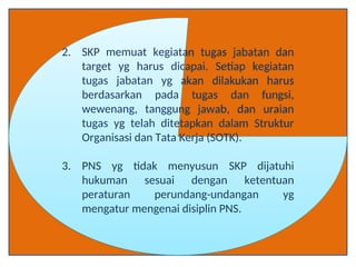 2. SKP memuat kegiatan tugas jabatan dan
target yg harus dicapai. Setiap kegiatan
tugas jabatan yg akan dilakukan harus
berdasarkan pada tugas dan fungsi,
wewenang, tanggung jawab, dan uraian
tugas yg telah ditetapkan dalam Struktur
Organisasi dan Tata Kerja (SOTK).
3. PNS yg tidak menyusun SKP dijatuhi
hukuman sesuai dengan ketentuan
peraturan perundang-undangan yg
mengatur mengenai disiplin PNS.
 