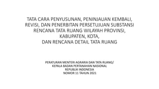 TATA CARA PENYUSUNAN, PENINJAUAN KEMBALI,
REVISI, DAN PENERBITAN PERSETUJUAN SUBSTANSI
RENCANA TATA RUANG WILAYAH PROVINSI,
KABUPATEN, KOTA,
DAN RENCANA DETAIL TATA RUANG
PERATURAN MENTERI AGRARIA DAN TATA RUANG/
KEPALA BADAN PERTANAHAN NASIONAL
REPUBLIK INDONESIA
NOMOR 11 TAHUN 2021
 