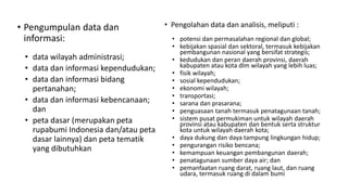 • Pengumpulan data dan
informasi:
• data wilayah administrasi;
• data dan informasi kependudukan;
• data dan informasi bidang
pertanahan;
• data dan informasi kebencanaan;
dan
• peta dasar (merupakan peta
rupabumi Indonesia dan/atau peta
dasar lainnya) dan peta tematik
yang dibutuhkan
• Pengolahan data dan analisis, meliputi :
• potensi dan permasalahan regional dan global;
• kebijakan spasial dan sektoral, termasuk kebijakan
pembangunan nasional yang bersifat strategis;
• kedudukan dan peran daerah provinsi, daerah
kabupaten atau kota dlm wilayah yang lebih luas;
• fisik wilayah;
• sosial kependudukan;
• ekonomi wilayah;
• transportasi;
• sarana dan prasarana;
• penguasaan tanah termasuk penatagunaan tanah;
• sistem pusat permukiman untuk wilayah daerah
provinsi atau kabupaten dan bentuk serta struktur
kota untuk wilayah daerah kota;
• daya dukung dan daya tampung lingkungan hidup;
• pengurangan risiko bencana;
• kemampuan keuangan pembangunan daerah;
• penatagunaan sumber daya air; dan
• pemanfaatan ruang darat, ruang laut, dan ruang
udara, termasuk ruang di dalam bumi
 