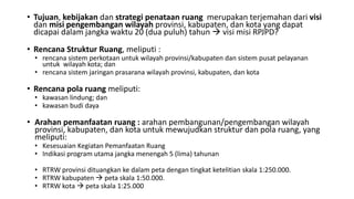 • Tujuan, kebijakan dan strategi penataan ruang merupakan terjemahan dari visi
dan misi pengembangan wilayah provinsi, kabupaten, dan kota yang dapat
dicapai dalam jangka waktu 20 (dua puluh) tahun  visi misi RPJPD?
• Rencana Struktur Ruang, meliputi :
• rencana sistem perkotaan untuk wilayah provinsi/kabupaten dan sistem pusat pelayanan
untuk wilayah kota; dan
• rencana sistem jaringan prasarana wilayah provinsi, kabupaten, dan kota
• Rencana pola ruang meliputi:
• kawasan lindung; dan
• kawasan budi daya
• Arahan pemanfaatan ruang : arahan pembangunan/pengembangan wilayah
provinsi, kabupaten, dan kota untuk mewujudkan struktur dan pola ruang, yang
meliputi:
• Kesesuaian Kegiatan Pemanfaatan Ruang
• Indikasi program utama jangka menengah 5 (lima) tahunan
• RTRW provinsi dituangkan ke dalam peta dengan tingkat ketelitian skala 1:250.000.
• RTRW kabupaten  peta skala 1:50.000.
• RTRW kota  peta skala 1:25.000
 