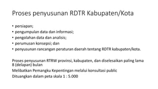 Proses penyusunan RDTR Kabupaten/Kota
• persiapan;
• pengumpulan data dan informasi;
• pengolahan data dan analisis;
• perumusan konsepsi; dan
• penyusunan rancangan peraturan daerah tentang RDTR kabupaten/kota.
Proses penyusunan RTRW provinsi, kabupaten, dan diselesaikan paling lama
8 (delapan) bulan
Melibatkan Pemangku Kepentingan melalui konsultasi public
Dituangkan dalam peta skala 1 : 5.000
 