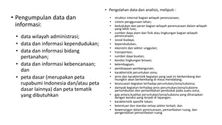 • Pengumpulan data dan
informasi:
• data wilayah administrasi;
• data dan informasi kependudukan;
• data dan informasi bidang
pertanahan;
• data dan informasi kebencanaan;
dan
• peta dasar (merupakan peta
rupabumi Indonesia dan/atau peta
dasar lainnya) dan peta tematik
yang dibutuhkan
• Pengolahan data dan analisis, meliputi :
• struktur internal bagian wilayah perencanaan;
• sistem penggunaan lahan;
• kedudukan dan peran bagian wilayah perencanaan dalam wilayah
yang lebih luas;
• sumber daya alam dan fisik atau lingkungan bagian wilayah
perencanaan;
• sosial budaya;
• kependudukan;
• ekonomi dan sektor unggulan;
• transportasi;
• sumber daya buatan;
• kondisi lingkungan binaan;
• kelembagaan;
• pembiayaan pembangunan;
• karakteristik peruntukan zona;
• jenis dan karakteristik kegiatan yang saat ini berkembang dan
mungkin akan berkembang di masa mendatang;
• kesesuaian kegiatan terhadap peruntukan/zona/subzona;
• dampak kegiatan terhadap jenis peruntukan/zona/subzone
pertumbuhan dan pertambahan penduduk pada suatu zona;
• gap antara kualitas peruntukan/zona/subzona yang diharapkan
dengan kondisi yang terjadi di lapangan;
• karakteristik spesifik lokasi;
• ketentuan dan standar setiap sektor terkait; dan
• kewenangan dalam perencanaan, pemanfaatan ruang, dan
pengendalian pemanfaatan ruang
 