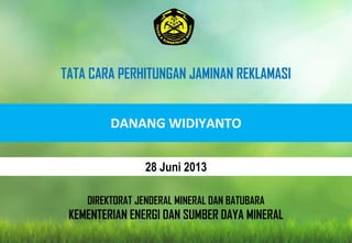 DIREKTORAT JENDERAL MINERAL DAN BATUBARA
KEMENTERIAN ENERGI DAN SUMBER DAYA MINERAL
DANANG WIDIYANTO
TATA CARA PERHITUNGAN JAMINAN REKLAMASI
28 Juni 2013
 