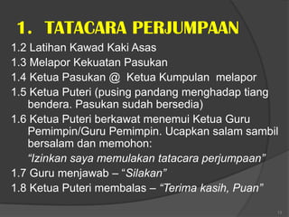1. TATACARA PERJUMPAAN
1.2 Latihan Kawad Kaki Asas
1.3 Melapor Kekuatan Pasukan
1.4 Ketua Pasukan @ Ketua Kumpulan melapor
1.5 Ketua Puteri (pusing pandang menghadap tiang
   bendera. Pasukan sudah bersedia)
1.6 Ketua Puteri berkawat menemui Ketua Guru
   Pemimpin/Guru Pemimpin. Ucapkan salam sambil
   bersalam dan memohon:
   “Izinkan saya memulakan tatacara perjumpaan”
1.7 Guru menjawab – “Silakan”
1.8 Ketua Puteri membalas – “Terima kasih, Puan”
                                               13
 