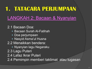 1. TATACARA PERJUMPAAN
LANGKAH 2: Bacaan & Nyanyian
2.1 Bacaan Doa:
   Bacaan Surah Al-Fatihah
   Doa perjumpaan
   Nasyid Asma’ul Husna
2.2 Menaikkan bendera:
   Nyanyian lagu Negaraku
2.3 Lagu Puteri
2.4 Lafaz Ikrar Puteri
2.4 Pemimpin memberi taklimat atau tugasan

                                             15
 