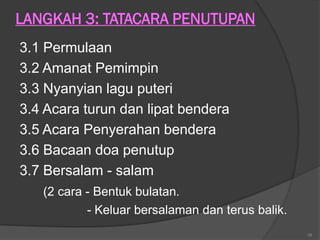 LANGKAH 3: TATACARA PENUTUPAN
3.1 Permulaan
3.2 Amanat Pemimpin
3.3 Nyanyian lagu puteri
3.4 Acara turun dan lipat bendera
3.5 Acara Penyerahan bendera
3.6 Bacaan doa penutup
3.7 Bersalam - salam
   (2 cara - Bentuk bulatan.
           - Keluar bersalaman dan terus balik.
                                                  16
 