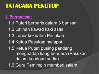 TATACARA PENUTUP
1. Permulaan:
 1.1 Puteri berbaris dalam 3 barisan
 1.2 Latihan kawad kaki asas
 1.3 Lapor kekuatan Pasukan
 1.4 Ketua Pasukan melapor
 1.5 Ketua Puteri pusing pandang
     menghadap tiang bendera (Pasukan
     dalam keadaan sedia)
 1.6 Guru Pemimpin memberi salam
                                        17
 
