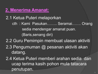 2. Menerima Amanat:
2.1 Ketua Puteri melaporkan
   cth : Kami Pasukan…….. Seramai……. Orang
         sedia mendengar amanat puan.
         (Baris,senang diri)
2.2 Guru Pemimpin membuat ulasan aktiviti
2.3 Pengumuman @ pesanan aktiviti akan
   datang.
2.4 Ketua Puteri memberi arahan sedia dan
   ucap terima kasih pohon mula tatacara
   penutupan.
                                             18
 