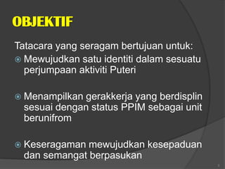 OBJEKTIF
Tatacara yang seragam bertujuan untuk:
 Mewujudkan satu identiti dalam sesuatu
  perjumpaan aktiviti Puteri

 Menampilkan gerakkerja yang berdisplin
  sesuai dengan status PPIM sebagai unit
  berunifrom

 Keseragaman  mewujudkan kesepaduan
  dan semangat berpasukan
                                           3
 