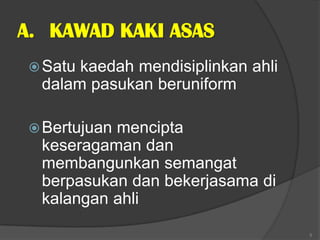 A. KAWAD KAKI ASAS
 Satu kaedah mendisiplinkan ahli
  dalam pasukan beruniform

 Bertujuanmencipta
  keseragaman dan
  membangunkan semangat
  berpasukan dan bekerjasama di
  kalangan ahli
                                    5
 