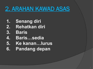 2. ARAHAN KAWAD ASAS
1.   Senang diri
2.   Rehatkan diri
3.   Baris
4.   Baris…sedia
5.   Ke kanan…lurus
6.   Pandang depan


                       7
 