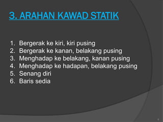 3. ARAHAN KAWAD STATIK

1.   Bergerak ke kiri, kiri pusing
2.   Bergerak ke kanan, belakang pusing
3.   Menghadap ke belakang, kanan pusing
4.   Menghadap ke hadapan, belakang pusing
5.   Senang diri
6.   Baris sedia




                                             8
 