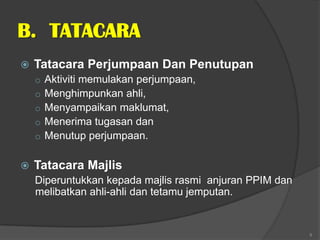B. TATACARA
   Tatacara Perjumpaan Dan Penutupan
    o   Aktiviti memulakan perjumpaan,
    o   Menghimpunkan ahli,
    o   Menyampaikan maklumat,
    o   Menerima tugasan dan
    o   Menutup perjumpaan.

   Tatacara Majlis
    Diperuntukkan kepada majlis rasmi anjuran PPIM dan
    melibatkan ahli-ahli dan tetamu jemputan.


                                                         9
 