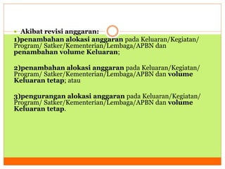  Akibat revisi anggaran: 
1)penambahan alokasi anggaran pada Keluaran/Kegiatan/ 
Program/ Satker/Kementerian/Lembaga/APBN dan 
penambahan volume Keluaran; 
2)penambahan alokasi anggaran pada Keluaran/Kegiatan/ 
Program/ Satker/Kementerian/Lembaga/APBN dan volume 
Keluaran tetap; atau 
3)pengurangan alokasi anggaran pada Keluaran/Kegiatan/ 
Program/ Satker/Kementerian/Lembaga/APBN dan volume 
Keluaran tetap. 
 