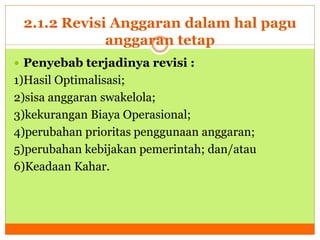 2.1.2 Revisi Anggaran dalam hal pagu 
anggaran tetap 
 Penyebab terjadinya revisi : 
1)Hasil Optimalisasi; 
2)sisa anggaran swakelola; 
3)kekurangan Biaya Operasional; 
4)perubahan prioritas penggunaan anggaran; 
5)perubahan kebijakan pemerintah; dan/atau 
6)Keadaan Kahar. 
 