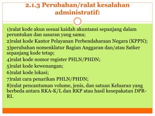 2.1.3 Perubahan/ralat kesalahan 
administratif: 
1)ralat kode akun sesuai kaidah akuntansi sepanjang dalam 
peruntukan dan sasaran yang sama; 
2)ralat kode Kantor Pelayanan Perbendaharaan Negara (KPPN); 
3)perubahan nomenklatur Bagian Anggaran dan/atau Satker 
sepanjang kode tetap; 
4)ralat kode nomor register PHLN/PHDN; 
5)ralat kode kewenangan; 
6)ralat kode lokasi; 
7)ralat cara penarikan PHLN/PHDN; 
8)ralat pencantuman volume, jenis, dan satuan Keluaran yang 
berbeda antara RKA-K/L dan RKP atau hasil kesepakatan DPR-RI. 
 