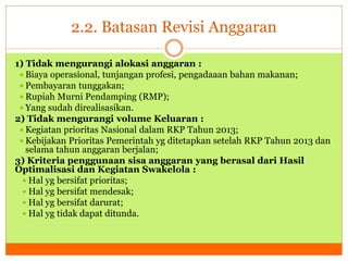 2.2. Batasan Revisi Anggaran 
1) Tidak mengurangi alokasi anggaran : 
 Biaya operasional, tunjangan profesi, pengadaaan bahan makanan; 
 Pembayaran tunggakan; 
 Rupiah Murni Pendamping (RMP); 
 Yang sudah direalisasikan. 
2) Tidak mengurangi volume Keluaran : 
 Kegiatan prioritas Nasional dalam RKP Tahun 2013; 
Kebijakan Prioritas Pemerintah yg ditetapkan setelah RKP Tahun 2013 dan 
selama tahun anggaran berjalan; 
3) Kriteria penggunaan sisa anggaran yang berasal dari Hasil 
Optimalisasi dan Kegiatan Swakelola : 
 Hal yg bersifat prioritas; 
 Hal yg bersifat mendesak; 
 Hal yg bersifat darurat; 
 Hal yg tidak dapat ditunda. 
 
