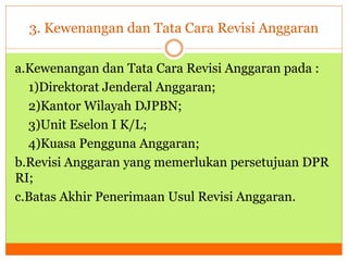 3. Kewenangan dan Tata Cara Revisi Anggaran 
a.Kewenangan dan Tata Cara Revisi Anggaran pada : 
1)Direktorat Jenderal Anggaran; 
2)Kantor Wilayah DJPBN; 
3)Unit Eselon I K/L; 
4)Kuasa Pengguna Anggaran; 
b.Revisi Anggaran yang memerlukan persetujuan DPR 
RI; 
c.Batas Akhir Penerimaan Usul Revisi Anggaran. 
 