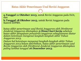 Batas Akhir Penerimaan Usul Revisi Anggaran 
a.Tanggal 11 Oktober 2013, untuk Revisi Anggaran pada DJA; 
dan 
b.Tanggal 18 Oktober 2013, untuk Revisi Anggaran pada 
Kanwil DJPBN. 
batas akhir penerimaan usul Revisi Anggaran oleh Direktorat 
Jenderal Anggaran ditetapkan 5 (lima) hari kerja sebelum 
batas akhir pengajuan pencairan anggaran sebagaimana diatur 
dalam ketentuan mengenai langkah-langkah akhir Tahun 
Anggaran 2013. 
Dalam hal ketentuan mengenai langkah-langkah akhir Tahun 
Anggaran 2013 belum diterbitkan, batas akhir penerimaan usul 
Revisi Anggaran oleh Direktorat Jenderal Anggaran ditetapkan 
paling lambat tanggal 16 Desember 2013. 
 