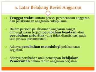 a. Latar Belakang Revisi Anggaran 
1) Tenggat waktu antara proses perencanaan anggaran 
dan pelaksanaan anggaran cukup lama. 
2) Dalam periode pelaksanaan anggaran sangat 
dimungkinkan terjadi perubahan keadaan atau 
perubahan prioritas yang tidak diantisipasi pada 
saat proses perencanaan. 
3) Adanya perubahan metodologi pelaksanaan 
kegiatan. 
4) Adanya perubahan atau penetapan kebijakan 
Pemerintah dalam tahun anggaran berjalan. 
 