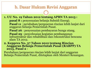 b. Dasar Hukum Revisi Anggaran 
1. UU No. 19 Tahun 2012 tentang APBN TA 2013 : 
pasal 8 : penyesuaian belanja Subsidi Energi; 
Pasal 11 : perubahan/pergeseran rincian lebih lanjut dari 
anggaran belanja Pemerintah Pusat. 
Pasal 26 : penyesuaian pembayaran bunga utang. 
Pasal 29 : penyelesaian kegiatan pembangunan 
infrastruktur dan rehabilitasi dan rekonstruksi bencana 
alam TA 2012. 
2. Keppres No. 37 Tahun 2012 tentang Rincian 
Anggaran Belanja Pemerintah Pusat (RABPP) TA 
2013, Pasal 2 : 
Perubahan/pergeseran rincian lebih lanjut dari anggaran 
Belanja Pemerntah Pusat, ditetapkan oleh Menteri Keuangan. 
 