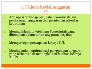 c. Tujuan Revisi Anggaran 
1. Antisipasi terhadap perubahan kondisi dalam 
pelaksanaan anggaran dan perubahan prioritas 
kebutuhan 
2. Menindaklanjuti kebijakan Pemerintah yang 
ditetapkan dalam tahun anggaran berjalan 
3. Mempercepat pencapaian kinerja K/L 
4. Meningkatkan optimalisasi penggunaan anggaran 
yang terbatas dan meningkatkan kualitas belanja 
APBN 
 