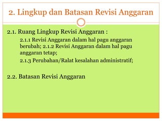 2. Lingkup dan Batasan Revisi Anggaran 
2.1. Ruang Lingkup Revisi Anggaran : 
2.1.1 Revisi Anggaran dalam hal pagu anggaran 
berubah; 2.1.2 Revisi Anggaran dalam hal pagu 
anggaran tetap; 
2.1.3 Perubahan/Ralat kesalahan administratif; 
2.2. Batasan Revisi Anggaran 
 