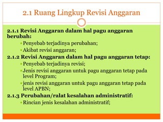 2.1 Ruang Lingkup Revisi Anggaran 
2.1.1 Revisi Anggaran dalam hal pagu anggaran 
berubah: 
Penyebab terjadinya perubahan; 
Akibat revisi anggaran; 
2.1.2 Revisi Anggaran dalam hal pagu anggaran tetap: 
Penyebab terjadinya revisi; 
Jenis revisi anggaran untuk pagu anggaran tetap pada 
level Program; 
 jenis revisi anggaran untuk pagu anggaran tetap pada 
level APBN; 
2.1.3 Perubahan/ralat kesalahan administratif: 
Rincian jenis kesalahan administratif; 
 