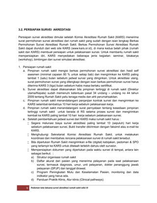 9 Pedoman tata laksana survei akreditasi rumah sakit edisi III
3.2. PERSIAPAN SURVEI AKREDITASI
Persiapan survei akreditasi dimulai setelah Komisi Akreditasi Rumah Sakit (KARS) menerima
surat permohonan survei akreditasi dari rumah sakit yang sudah dengan isian lengkap Berkas
Permohonan Survei Akreditasi Rumah Sakit. Berkas Permohonan Survei Akreditasi Rumah
Sakit dapat diunduh dari web site KARS (www.kars.or.id), di mana kedua belah pihak (rumah
sakit dan KARS) membuat persiapan untuk pelaksanaan survei. Untuk membantu rumah sakit
mempersiapkan diri, KARS menyediakan beberapa jenis kegiatan: seminar, lokakarya
(workshop), bimbingan dan survei simulasi akreditasi.
1. Persiapan rumah sakit
a. Pimpinan rumah sakit mengisi berkas permohonan survei akreditasi dan hasil self
asesmen (minimal capaian 80 % untuk setiap bab) dan mengirimkan ke KARS paling
lambat 1 (satu) bulan sebelum jadwal survei yang diinginkan. Untuk akreditasi ulang,
surat permohonan survei yang dilengkapi dengan isian berkas permohonan survei harus
diterima KARS 3 (tiga) bulan sebelum habis masa berlaku sertifikat.
b. Survei akreditasi dapat dilaksanakan bila pimpinan tertinggi di rumah sakit (Direktur
utama/Kepala) sudah memenuhi ketentuan pasal 34 undang – undang no 44 tahun
2009 tentang Rumah Sakit yaitu tenaga medis dan ahli perumahsakitan.
c. Pimpinan rumah sakit menandatangani penjanjian kontrak survei dan mengirimkan ke
KARS selambat-lambatnya 10 hari kerja sebelum pelaksanaan kerja.
d. Pimpinan rumah sakit menandatangani surat pernyataan tentang kesediaan pimpinan
tertinggi rumah sakit untuk berada di RS selama proses survei dan mengirimkan
kembali ke KARS paling lambat 10 hari kerja sebelum pelaksanaan survei.
e. Setelah pemberitahuan jadwal survei dari KARS maka rumah sakit harus :
 Segera melunasi biaya survei akreditasi paling lambat 10 (sepuluh) hari kerja
sebelum pelaksanaan survei. Bukti transfer dikirimkan dengan faksimil atau e-mail ke
KARS.
 Menghubungi Sekretariat Komisi Akreditasi Rumah Sakit; untuk melakukan
koordinasi dan membahas rencana pelaksanaan survei di rumah sakit tersebut.
 Bila diperlukan Rumah Sakit mengirimkan e-file (digital) kebijakan, pedoman & SPO
yang terlampir ke KARS untuk ditelaah terlebih dahulu oleh surveior.
 Mempersiapkan dokumen yang diperlukan pada waktu survei di tempat, antara lain
sebagai berikut. :
a) Struktur organisasi rumah sakit
b) Daftar akurat dari pasien yang menerima pelayanan pada saat pelaksanaan
survei, termasuk diagnosis, umur, unit pelayanan, dokter penanggung jawab
pelayanan (DPJP) dan tanggal dirawat.
c) Program Peningkatan Mutu dan Keselamatan Pasien, monitoring dan data
indikator yang harus ada.
d) Panduan Praktik Klinis, Alur klinis (Clinical pathways).
 