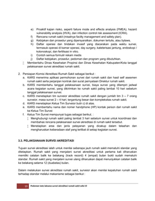 10 Pedoman tata laksana survei akreditasi rumah sakit edisi III
e) Proaktif kajian risiko, seperti failure mode and effects analysis (FMEA), hazard
vulnerability analysis (HVA), dan infection control risk assessment (ICRA).
f) Rencana rumah sakit (misalnya facilty management and safety plan).
g) Kebijakan dan prosedur yang dipersyaratkan, dokumen tertulis, atau bylaws.
h) Daftar operasi dan tindakan invasif yang diacarakan pada waktu survei,
termasuk operasi di kamar operasi, day surgery, kateterisasi jantung, endoskopi /
kolonoskopi, dan fertilisasi in vitro.
i) Contoh semua formulir rekam medis
j) Daftar kebijakan, prosedur, pedoman dan program yang dibutuhkan.
 Memberitahu Dinas Kesehatan Propinsi dan Dinas Kesehatan Kabupaten/Kota tanggal
pelaksanaan survei akreditasi rumah sakit.
2. Persiapan Komisi Akreditasi Rumah Sakit sebagai berikut :
a. KARS menerima aplikasi permohonan survei dari rumah sakit dan hasil self asesmen
rumah sakit serta perjanjian kontrak dan surat pernyataan Direktur rumah sakit.
b. KARS memberitahu tanggal pelaksanaan survei, biaya survei yang dilampiri jadwal
acara kegiatan survei, yang dikirimkan ke rumah sakit paling lambat 10 hari sebelum
tanggal pelaksanaan survei.
c. KARS menetapkan tim surveior akreditasi rumah sakit dengan jumlah tim 3 – 7 orang
surveior, masa survei 2 – 4 hari; tergantung besar dan kompleksitas rumah sakit.
d. KARS menetapkan Ketua Tim Surveior butir c) di atas.
e. KARS memberitahu nama dan nomer handphone (HP) kontak person dari rumah sakit
ke Ketua Tim Survei
f. Ketua Tim Survei mempunyai tugas sebagai berikut. :
 Menghubungi rumah sakit paling lambat 3 hari sebelum survei untuk koordinasi dan
membahas rencana pelaksanaan survei akreditasi di rumah sakit tersebut.
 Menetapkan area dan jenis pelayanan yang dicakup dalam telaahan dan
mengharuskan keberadaan staf yang terlibat di setiap kegiatan survei.
3.3. PELAKSANAAN SURVEI AKREDITASI
Tujuan survei akreditasi ialah untuk menilai seberapa jauh rumah sakit mematuhi standar yang
ditetapkan. Rumah sakit yang menjalani survei akreditasi untuk pertama kali diharuskan
memiliki catatan balik ke belakang (track record) 4 (empat) bulan bukti sudah mematuhi
standar. Rumah sakit yang menjalani survei ulang diharuskan dapat menunjukkan catatan balik
ke belakang selama 12 (duabelas) bulan.
Dalam melakukan survei akreditasi rumah sakit, surveior akan menilai kepatuhan rumah sakit
terhadap standar melalui mekanisme sebagai berikut :
 