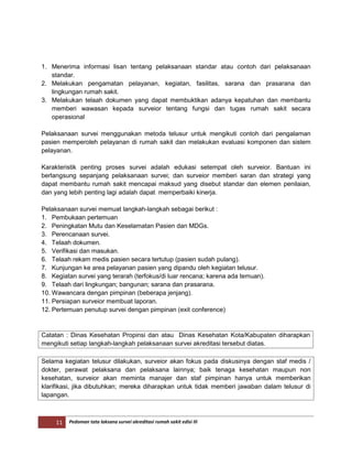 11 Pedoman tata laksana survei akreditasi rumah sakit edisi III
1. Menerima informasi lisan tentang pelaksanaan standar atau contoh dari pelaksanaan
standar.
2. Melakukan pengamatan pelayanan, kegiatan, fasilitas, sarana dan prasarana dan
lingkungan rumah sakit.
3. Melakukan telaah dokumen yang dapat membuktikan adanya kepatuhan dan membantu
memberi wawasan kepada surveior tentang fungsi dan tugas rumah sakit secara
operasional
Pelaksanaan survei menggunakan metoda telusur untuk mengikuti contoh dari pengalaman
pasien memperoleh pelayanan di rumah sakit dan melakukan evaluasi komponen dan sistem
pelayanan.
Karakteristik penting proses survei adalah edukasi setempat oleh surveior. Bantuan ini
berlangsung sepanjang pelaksanaan survei; dan surveior memberi saran dan strategi yang
dapat membantu rumah sakit mencapai maksud yang disebut standar dan elemen penilaian,
dan yang lebih penting lagi adalah dapat memperbaiki kinerja.
Pelaksanaan survei memuat langkah-langkah sebagai berikut :
1. Pembukaan pertemuan
2. Peningkatan Mutu dan Keselamatan Pasien dan MDGs.
3. Perencanaan survei.
4. Telaah dokumen.
5. Verifikasi dan masukan.
6. Telaah rekam medis pasien secara tertutup (pasien sudah pulang).
7. Kunjungan ke area pelayanan pasien yang dipandu oleh kegiatan telusur.
8. Kegiatan survei yang terarah (terfokus/di luar rencana; karena ada temuan).
9. Telaah dari lingkungan; bangunan; sarana dan prasarana.
10. Wawancara dengan pimpinan (beberapa jenjang).
11. Persiapan surveior membuat laporan.
12. Pertemuan penutup survei dengan pimpinan (exit conference)
Catatan : Dinas Kesehatan Propinsi dan atau Dinas Kesehatan Kota/Kabupaten diharapkan
mengikuti setiap langkah-langkah pelaksanaan survei akreditasi tersebut diatas.
Selama kegiatan telusur dilakukan, surveior akan fokus pada diskusinya dengan staf medis /
dokter, perawat pelaksana dan pelaksana lainnya; baik tenaga kesehatan maupun non
kesehatan, surveior akan meminta manajer dan staf pimpinan hanya untuk memberikan
klarifikasi, jika dibutuhkan; mereka diharapkan untuk tidak memberi jawaban dalam telusur di
lapangan.
 