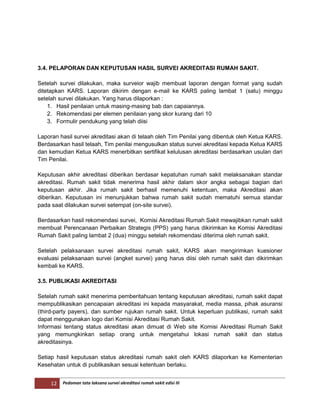 12 Pedoman tata laksana survei akreditasi rumah sakit edisi III
3.4. PELAPORAN DAN KEPUTUSAN HASIL SURVEI AKREDITASI RUMAH SAKIT.
Setelah survei dilakukan, maka surveior wajib membuat laporan dengan format yang sudah
ditetapkan KARS. Laporan dikirim dengan e-mail ke KARS paling lambat 1 (satu) minggu
setelah survei dilakukan. Yang harus dilaporkan :
1. Hasil penilaian untuk masing-masing bab dan capaiannya.
2. Rekomendasi per elemen penilaian yang skor kurang dari 10
3. Formulir pendukung yang telah diisi
Laporan hasil survei akreditasi akan di telaah oleh Tim Penilai yang dibentuk oleh Ketua KARS.
Berdasarkan hasil telaah, Tim penilai mengusulkan status survei akreditasi kepada Ketua KARS
dan kemudian Ketua KARS menerbitkan sertifikat kelulusan akreditasi berdasarkan usulan dari
Tim Penilai.
Keputusan akhir akreditasi diberikan berdasar kepatuhan rumah sakit melaksanakan standar
akreditasi. Rumah sakit tidak menerima hasil akhir dalam skor angka sebagai bagian dari
keputusan akhir. Jika rumah sakit berhasil memenuhi ketentuan, maka Akreditasi akan
diberikan. Keputusan ini menunjukkan bahwa rumah sakit sudah mematuhi semua standar
pada saat dilakukan survei setempat (on-site survei).
Berdasarkan hasil rekomendasi survei, Komisi Akreditasi Rumah Sakit mewajibkan rumah sakit
membuat Perencanaan Perbaikan Strategis (PPS) yang harus dikirimkan ke Komisi Akreditasi
Rumah Sakit paling lambat 2 (dua) minggu setelah rekomendasi diterima oleh rumah sakit.
Setelah pelaksanaan survei akreditasi rumah sakit, KARS akan mengirimkan kuesioner
evaluasi pelaksanaan survei (angket survei) yang harus diisi oleh rumah sakit dan dikirimkan
kembali ke KARS.
3.5. PUBLIKASI AKREDITASI
Setelah rumah sakit menerima pemberitahuan tentang keputusan akreditasi, rumah sakit dapat
mempublikasikan pencapaian akreditasi ini kepada masyarakat, media massa, pihak asuransi
(third-party payers), dan sumber rujukan rumah sakit. Untuk keperluan publikasi, rumah sakit
dapat menggunakan logo dari Komisi Akreditasi Rumah Sakit.
Informasi tentang status akreditasi akan dimuat di Web site Komisi Akreditasi Rumah Sakit
yang memungkinkan setiap orang untuk mengetahui lokasi rumah sakit dan status
akreditasinya.
Setiap hasil keputusan status akreditasi rumah sakit oleh KARS dilaporkan ke Kementerian
Kesehatan untuk di publikasikan sesuai ketentuan berlaku.
 
