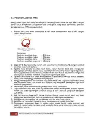 13 Pedoman tata laksana survei akreditasi rumah sakit edisi III
3.6. PENGGUNAAN LOGO KARS
Penggunaan logo KARS bertujuan sebagai acuan penggunaan nama dan logo KARS dengan
benar untuk menghindari penggunaan oleh pihak-pihak yang tidak berwenang, prosedur
penggunaan logo KARS sebagai berikut :
1. Rumah Sakit yang telah terakreditasi KARS dapat menggunakan logo KARS dengan
contoh sebagai berikut:
Keterangan:
Kelulusan akreditasi dasar = 2 Bintang
Kelulusan akreditasi madya = 3 Bintang
Kelulusan akreditasi utama = 4 Bintang
Kelulusan akreditasi paripurna = 5 Bintang
2. Logo KARS digunakan untuk rumah sakit yang telah terakreditasi KARS, dengan sertifikat
akreditasi yang masih berlaku.
3. Apabila masa berlaku akreditasi telah habis, namun Rumah Sakit telah mengajukan
perpanjangan akreditasi dalam waktu 6 (enam) bulan maka logo masih dapat digunakan.
Namun apabila ketika masa berlaku akreditasi habis dan Rumah Sakit belum mengajukan
perpanjangan akreditasi maka hak penggunaan logo menjadi gugur.
4. Apabila rumah sakit tidak dapat mempertahankan standarnya sehingga status akreditasi
dicabut, maka hak penggunaan logo menjadi gugur.
5. Penggunaan logo harus sesuai format yang ditentukan KARS. Logo harus digunakan tanpa
ada perubahan warna, font tulisan atau apapun yang mengubah penampilan logo diluar
ketentuan yang berlaku.
6. Ukuran logo dapat disesuaikan dengan kebutuhan setiap rumah sakit.
7. Logo Akreditasi KARS tidak boleh digunakan untuk mengiklankan produk ataupun layanan
rumah sakit serta kepentingan komersial lainnya di luar ketentuan yang telah ditetapkan
oleh KARS.
8. Hak pencantuman logo KARS hanya diberikan khusus kepada rumah sakit yang telah
terakreditasi dan tidak boleh dialihkan kepada rumah sakit atau organisasi lain.
9. KARS berhak membatalkan hak penggunaan logo bila terjadi pelanggaran.
10. KARS berhak mengubah logo serta aturan penggunaannya apabila dibutuhkan.
11. Persyaratan penggunaan logo ini berlaku untuk segala bentuk media promosi baik
elektronik maupun cetak, termasuk untuk newsletter, kartu nama, brosur dan materi promosi
dan cetakan lainnya.
 