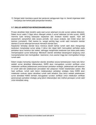 14 Pedoman tata laksana survei akreditasi rumah sakit edisi III
12. Dengan telah membaca syarat dan peraturan penggunaan logo ini, berarti organisasi telah
menyetujui dan terikat pada persyaratan tersebut.
3.7. SIKLUS AKREDITASI BERKESINAMBUNGAN
Proses akreditasi tidak berakhir pada saat survei setempat (on-site survei) selesai dilakukan.
Dalam kurun waktu 3 (tiga) tahun ditengah antara 2 survei setempat (on-site survei), KARS
meminta bukti tentang kelanjutan kepatuhan dan tindakan koreksi seperti, hasil self
assessment, penyerahan data secara periodik, root cause analysis, dan tindak lanjut dari
keluhan (complaint). Oleh karena itu, sangat penting bagi rumah sakit mematuhi standar
diantara 2 survei setempat termasuk mematuhi standar baru.
Kepatuhan terhadap standar terus menerus berarti bahwa rumah sakit akan mengurangi
kesibukan menghadapi survei setiap 3 tahun dan dapat lebih memusatkan perhatian pada
perbaikan terus menerus dari sistem, sehingga menghindari kesibukan luar biasa pada waktu
mempersiapkan survei berikutnya. Mematuhi standar akreditasi berpengaruh langsung untuk
mempertahankan dan meningkatkan keamanan, mutu asuhan tinggi dan meningkatkan kinerja
rumah sakit.
Dalam rangka memantau kepatuhan standar akreditasi secara berkelanjutan maka satu tahun
setelah survei akreditasi dilaksanakan, KARS akan menugaskan surveior verifikasi untuk
melakukan verifikasi pelaksanaan perencanaan perbaikan strategis, pelaksanaan self asesmen
di rumah sakit dan pelaksanaan pencatatan dan pelaporan insiden keselamatan pasien. Bila
hasil verifikasi, rumah sakit belum melaksanakan perbaikan strategis maka KARS akan
melakukan evaluasi status akreditasi rumah sakit tersebut. Dua tahun setelah pelaksanaan
survei akreditasi KARS kembali menugaskan surveior verifikasi untuk melakukan verifikasi
perencanaan perbaikan strategis yang belum dilaksanakan dan melihat persiapan rumah sakit
untuk akreditasi ulang.
 