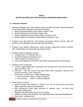15 Pedoman tata laksana survei akreditasi rumah sakit edisi III
BAB IV
KETENTUAN PENILAIAN DAN KELULUSAN AKREDITASI RUMAH SAKIT
4.1. Ketentuan Penilaian
1. Penilaian akreditasi rumah sakit dilakukan melalui evaluasi penerapan Standar Akreditasi
Rumah Sakit KARS yang terdiri dari 4 kelompok standar :
a. Standar Pelayanan Berfokus pada Pasien, terdapat 7 bab.
b. Standar Manajemen Rumah Sakit, terdapat 6 bab.
c. Sasaran Keselamatan Pasien Rumah Sakit, merupakan 1 bab.
d. Sasaran Millenium Development Goals (MDGs), merupakan 1 bab.
2. Penilaian suatu Bab ditentukan oleh penilaian pencapaian (semua) Standar pada bab
tersebut, dan menghasilkan nilai persentase bagi bab tersebut.
3. Penilaian suatu Standar dilaksanakan melalui penilaian terpenuhinya Elemen Penilaian
(EP), menghasilkan nilai persentase bagi standar tersebut.
4. Penilaian suatu EP dinyatakan sebagai :
a. Tercapai Penuh (TP) diberikan skor 10.
b. Tercapai Sebagian (TS) diberikan skor 5.
c. Tidak Tercapai (TT) diberikan skor 0.
d. Tidak Dapat Diterapkan (TDD) tidak masuk dalam proses penilaian dan perhitungan.
5. Penentuan skor 10 (Sepuluh)
a. Temuan tunggal negatif tidak menghalangi nilai “tercapai penuh” dari minimal 5 telusur
pasien / pimpinan / staf.
b. Nilai 80% - 100% dari temuan atau yang dicatat dalam wawancara, observasi dan
dokumen (misalnya, 8 dari 10) dipenuhi.
c. Data mundur “tercapai penuh” adalah sebagai berikut :
i. Untuk survei awal : selama 4 bulan ke belakang
ii. Survei lanjutan : selama 12 bulan ke belakang
6. Penentuan skor 5 (Lima)
a. Jika 20% sampai 79% (misalnya, 2 sampai 7 dari 10) dari temuan atau yang dicatat
dalam wawancara, observasi dan dokumen.
b. Bukti pelaksanaan hanya dapat ditemukan di sebagian area / unit kerja yang
seharusnya dilaksanakan.
c. Regulasi tidak dilaksanakan secara penuh / lengkap.
d. Kebijakan / proses sudah ditetapkan dan dilaksanakan tetapi tidak dapat dipertahankan.
e. Data mundur sebagai berikut :
 