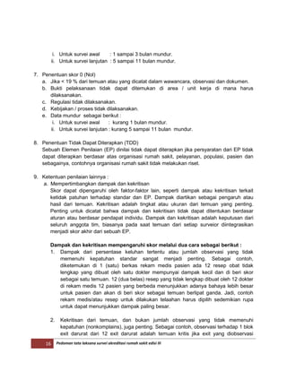 16 Pedoman tata laksana survei akreditasi rumah sakit edisi III
i. Untuk survei awal : 1 sampai 3 bulan mundur.
ii. Untuk survei lanjutan : 5 sampai 11 bulan mundur.
7. Penentuan skor 0 (Nol)
a. Jika < 19 % dari temuan atau yang dicatat dalam wawancara, observasi dan dokumen.
b. Bukti pelaksanaan tidak dapat ditemukan di area / unit kerja di mana harus
dilaksanakan.
c. Regulasi tidak dilaksanakan.
d. Kebijakan / proses tidak dilaksanakan.
e. Data mundur sebagai berikut :
i. Untuk survei awal : kurang 1 bulan mundur.
ii. Untuk survei lanjutan : kurang 5 sampai 11 bulan mundur.
8. Penentuan Tidak Dapat Diterapkan (TDD)
Sebuah Elemen Penilaian (EP) dinilai tidak dapat diterapkan jika persyaratan dari EP tidak
dapat diterapkan berdasar atas organisasi rumah sakit, pelayanan, populasi, pasien dan
sebagainya, contohnya organisasi rumah sakit tidak melakukan riset.
9. Ketentuan penilaian lainnya :
a. Mempertimbangkan dampak dan kekritisan
Skor dapat dipengaruhi oleh faktor-faktor lain, seperti dampak atau kekritisan terkait
ketidak patuhan terhadap standar dan EP. Dampak diartikan sebagai pengaruh atau
hasil dari temuan. Kekritisan adalah tingkat atau ukuran dari temuan yang penting.
Penting untuk dicatat bahwa dampak dan kekritisan tidak dapat ditentukan berdasar
aturan atau berdasar pendapat individu. Dampak dan kekritisan adalah keputusan dari
seluruh anggota tim, biasanya pada saat temuan dari setiap surveior diintegrasikan
menjadi skor akhir dari sebuah EP.
Dampak dan kekritisan mempengaruhi skor melalui dua cara sebagai berikut :
1. Dampak dari persentase keluhan tertentu atau jumlah observasi yang tidak
memenuhi kepatuhan standar sangat menjadi penting. Sebagai contoh,
diketemukan di 1 (satu) berkas rekam medis pasien ada 12 resep obat tidak
lengkap yang dibuat oleh satu dokter mempunyai dampak kecil dan di beri skor
sebagai satu temuan. 12 (dua belas) resep yang tidak lengkap dibuat oleh 12 dokter
di rekam medis 12 pasien yang berbeda menunjukkan adanya bahaya lebih besar
untuk pasien dan akan di beri skor sebagai temuan berlipat ganda. Jadi, contoh
rekam medis/atau resep untuk dilakukan telaahan harus dipilih sedemikian rupa
untuk dapat menunjukkan dampak paling besar.
2. Kekritisan dari temuan, dan bukan jumlah observasi yang tidak memenuhi
kepatuhan (nonkomplains), juga penting. Sebagai contoh, observasi terhadap 1 blok
exit darurat dari 12 exit darurat adalah temuan kritis jika exit yang diobservasi
 