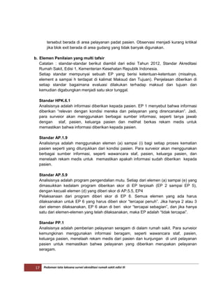 17 Pedoman tata laksana survei akreditasi rumah sakit edisi III
tersebut berada di area pelayanan padat pasien. Observasi menjadi kurang kritikal
jika blok exit berada di area gudang yang tidak banyak digunakan.
b. Elemen Penilaian yang multi tafsir
Catatan : standar-standar berikut diambil dari edisi Tahun 2012, Standar Akreditasi
Rumah Sakit, Edisi 1, Kementerian Kesehatan Republik Indonesia.
Setiap standar mempunyai sebuah EP yang berisi ketentuan-ketentuan (misalnya,
element a sampai h terdapat di kalimat Maksud dan Tujuan). Penjelasan diberikan di
setiap standar bagaimana evaluasi dilakukan terhadap maksud dan tujuan dan
kemudian digabungkan menjadi satu skor tunggal.
Standar HPK.6.1
Analisisnya adalah informasi diberikan kepada pasien. EP 1 menyebut bahwa informasi
diberikan “relevan dengan kondisi mereka dan pelayanan yang direncanakan”. Jadi,
para surveior akan menggunakan berbagai sumber informasi, seperti tanya jawab
dengan staf, pasien, keluarga pasien dan melihat berkas rekam medis untuk
memastikan bahwa informasi diberikan kepada pasien.
Standar AP.1.9
Analisisnya adalah menggunakan elemen (a) sampai (i) bagi setiap proses kematian
pasien seperti yang ditunjukkan dari kondisi pasien. Para surveior akan menggunakan
berbagai sumber informasi, seperti wawancara staf, pasien, keluarga pasien, dan
menelaah rekam medis untuk memastikan apakah informasi sudah diberikan kepada
pasien.
Standar AP.5.9
Analisisnya adalah program pengendalian mutu. Setiap dari elemen (a) sampai (e) yang
dimasuikkan kedalam program diberikan skor di EP terpisah (EP 2 sampai EP 5),
dengan kecuali elemen (d) yang diberi skor di AP.5.5, EP4
Pelaksanaan dari program diberi skor di EP 6. Semua elemen yang ada harus
dilaksanakan untuk EP 6 yang harus diberi skor “tercapai penuh”. Jika hanya 2 atau 3
dari elemen dilaksanakan, EP 6 akan di beri skor “tercapai sebagian”, dan jika hanya
satu dari elemen-elemen yang telah dilaksanakan, maka EP adalah “tidak tercapai”.
Standar PP.1
Analisisnya adalah pemberian pelayanan seragam di dalam rumah sakit. Para surveior
kemungkinan menggunakan informasi beragam, seperti wawancara staf, pasien,
keluarga pasien, menelaah rekam medis dari pasien dan kunjungan di unit pelayanan
pasien untuk memastikan bahwa pelayanan yang diberikan merupakan pelayanan
seragam.
 