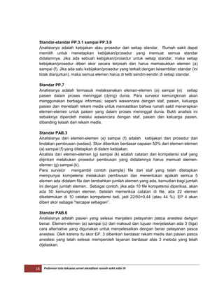 18 Pedoman tata laksana survei akreditasi rumah sakit edisi III
Standar-standar PP.3.1 sampai PP.3.9
Analisisnya adalah kebijakan atau prosedur dari setiap standar. Rumah sakit dapat
memilih untuk menetapkan kebijakan/prosedur yang memuat semua standar
didalamnya. Jika ada sebuah kebijakan/prosedur untuk setiap standar, maka setiap
kebijakan/prosedur diberi skor secara terpisah dan harus memasukkan elemen (a)
sampai (f). Jika ada satu kebijakan/prosedur yang terkait dengan kesembilan standar (ini
tidak dianjurkan), maka semua elemen harus di teliti sendiri-sendiri di setiap standar.
Standar PP.7
Analisisnya adalah termasuk melaksanakan elemen-elemen (a) sampai (e) setiap
pasien dalam proses meninggal (dying) dunia. Para surveior kemungkinan akan
menggunakan berbagai informasi, seperti wawancara dengan staf, pasien, keluarga
pasien dan menelaah rekam medis untuk memastikan bahwa rumah sakit menerapkan
elemen-elemen untuk pasien yang dalam proses meninggal dunia. Bukti analisis ini
sebaiknya diperoleh melalui wawancara dengan staf, pasien dan keluarga pasien,
dibanding telaah dari rekam medis.
Standar PAB.3
Analisisnya dari elemen-elemen (a) sampai (f) adalah kebijakan dan prosedur dari
tindakan pembiusan (sedasi). Skor diberikan berdasar capaian 50% dari elemen-elemen
(a) sampai (f) yang ditetapkan di dalam kebijakan.
Analisis dari elemen-elemen (g) sampai (k) adalah catatan dari kompetensi staf yang
diijinkan melakukan prosedur pembiusan yang didalamnya harus memuat elemen-
elemen (g) sampai (k).
Para surveior mengambil contoh (sample) file dari staf yang telah ditetapkan
mempunyai kompetensi melakukan pembiusan dan menentukan apakah semua 5
elemen ada didalam file dan tambahkan jumlah elemen yang ada, kemudian bagi jumlah
ini dengan jumlah elemen. Sebagai contoh, jika ada 10 file kompetensi diperiksa, akan
ada 50 kemungkinan elemen. Setelah memeriksa catatan di file, ada 22 elemen
diketemukan di 10 catatan kompetensi tadi, jadi 22/50=0,44 (atau 44 %). EP 4 akan
diberi skor sebagai “tercapai sebagian”.
Standar PAB.6
Analisisnya adalah pasien yang selesai menjalani pelayanan pasca anestesi dengan
benar. Elemen-elemen (a) sampai (c) dari maksud dan tujuan menjelaskan ada 3 (tiga)
cara alternative yang digunakan untuk menyelesaikan dengan benar pelayanan pasca
anestesi. Oleh karena itu skor EP. 3 diberikan berdasar rekam medis dari pasien pasca
anestesi yang telah selesai memperoleh layanan berdasar atas 3 metoda yang telah
dijelaskan.
 