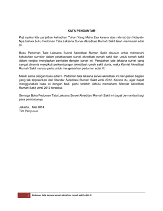 1 Pedoman tata laksana survei akreditasi rumah sakit edisi III
KATA PENGANTAR
Puji syukur kita panjatkan kehadiran Tuhan Yang Maha Esa karena atas rahmat dan hidayah-
Nya bahwa buku Pedoman Tata Laksana Survei Akreditasi Rumah Sakit telah memasuki edisi
III.
Buku Pedoman Tata Laksana Survei Akreditasi Rumah Sakit disusun untuk memenuhi
kebutuhan surveior dalam pelaksanaan survei akreditasi rumah sakit dan untuk rumah sakit
dalam rangka menyiapkan penilaian dengan survei ini. Perubahan tata laksana survei yang
sangat dinamis mengikuti perkembangan akreditasi rumah sakit dunia, maka Komisi Akreditasi
Rumah Sakit merasa perlu untuk mengeluarkan pedoman edisi III.
Masih sama dengan buku edisi II. Pedoman tata laksana survei akreditasi ini merupakan bagian
yang tak terpisahkan dari Standar Akreditasi Rumah Sakit versi 2012. Karena itu, agar dapat
menggunakan buku ini dengan baik, perlu terlebih dahulu memahami Standar Akreditasi
Rumah Sakit versi 2012 tersebut.
Semoga Buku Pedoman Tata Laksana Survei Akreditasi Rumah Sakit ini dapat bermanfaat bagi
para pembacanya.
Jakarta, Mei 2014
Tim Penyusun
 