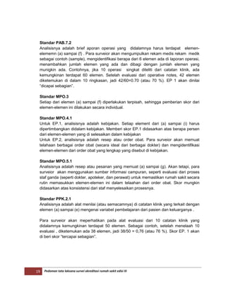 19 Pedoman tata laksana survei akreditasi rumah sakit edisi III
Standar PAB.7.2
Analisisnya adalah brief aporan operasi yang didalamnya harus terdapat elemen-
elememn (a) sampai (f) . Para surveior akan mengumpulkan rekam medis rekam medik
sebagai contoh (sample), mengidentifikasi berapa dari 6 elemen ada di laporan operasi,
menambahkan jumlah elemen yang ada dan dibagi dengan jumlah elemen yang
munigkin ada. Contohnya, jika 10 operasi singkat diteliti dari catatan klinik, ada
kemungkinan terdapat 60 elemen. Setelah evaluasi dari operative notes, 42 elemen
diketemukan di dalam 10 ringkasan, jadi 42/60=0.70 (atau 70 %). EP 1 akan dinilai
“dicapai sebagian”.
Standar MPO.3
Setiap dari elemen (a) sampai (f) diperlakukan terpisah, sehingga pemberian skor dari
elemen-elemen ini dilakukan secara individual.
Standar MPO.4.1
Untuk EP.1, analisisnya adalah kebijakan. Setiap element dari (a) sampai (i) harus
dipertimbangkan didalam kebijakan. Memberi skor EP.1 didasarkan atas berapa persen
dari elemen-elemen yang di selesaikan dalam kebijakan
Untuk EP.2, analisisnya adalah resep atau order obat. Para surveior akan memuat
telahaan berbagai order obat (secara ideal dari berbagai dokter) dan mengidentifikasi
elemen-elemen dari order obat yang lengkap yang disebut di kebijakan.
Standar MPO.5.1
Analisisnya adalah resep atau pesanan yang memuat (a) sampai (g). Akan tetapi, para
surveior akan menggunakan sumber informasi campuran, seperti evaluasi dari proses
staf ganda (seperti dokter, apoteker, dan perawat) untuk memastikan rumah sakit secara
rutin memasukkan elemen-elemen ini dalam telaahan dari order obat. Skor mungkin
didasarkan atas konsistensi dari staf menyelesaikan prosesnya.
Standar PPK.2.1
Analisisnya adalah alat menilai (atau semacamnya) di catatan klinik yang terkait dengan
elemen (a) sampai (e) mengenai variabel pembelajaran dari pasien dan keluarganya .
Para surveior akan meperhatikan pada alat evaluasi dari 10 catatan klinik yang
didalamnya kemungkinan terdapat 50 elemen. Sebagai contoh, setelah menelaah 10
evaluasi , diketemukan ada 38 elemen, jadi 38/50 = 0,76 (atau 76 %). Skor EP. 1 akan
di beri skor “tercapai sebagian”.
 